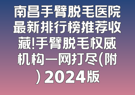 南昌手臂脱毛医院最新排行榜推荐收藏！手臂脱毛权威机构一网打尽（附） 2024版