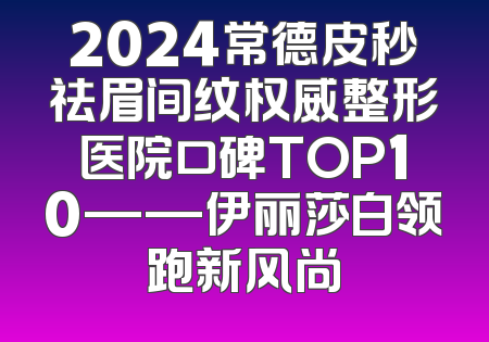 2024常德皮秒祛眉间纹权威整形医院口碑TOP10——伊丽莎白领跑新风尚