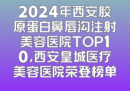 2024年西安胶原蛋白鼻唇沟注射美容医院TOP10，西安皇城医疗美容医院荣登榜单