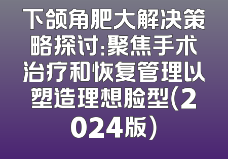下颌角肥大解决策略探讨：聚焦手术治疗和恢复管理以塑造理想脸型（2024版）