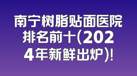 南宁树脂贴面医院排名前十（2024年新鲜出炉）！