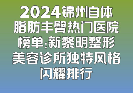 2024锦州自体脂肪丰臀热门医院榜单：新黎明整形美容诊所独特风格闪耀排行