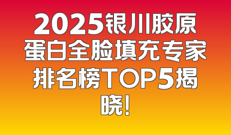 2025银川胶原蛋白全脸填充专家排名榜TOP5揭晓！