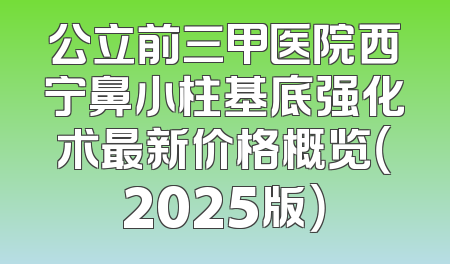 公立前三甲医院西宁鼻小柱基底强化术最新价格概览（2025版）
