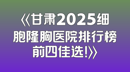《甘肃2025细胞隆胸医院排行榜前四佳选！》