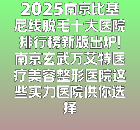 2025南京比基尼线脱毛十大医院排行榜新版出炉！南京玄武万艾特医疗美容整形医院这些实力医院供你选择