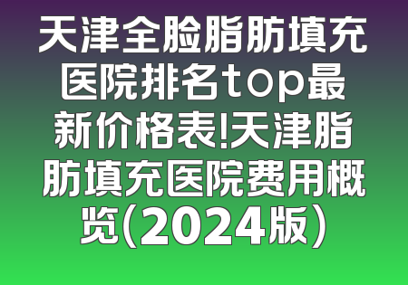 天津全脸脂肪填充医院排名top最新价格表！天津脂肪填充医院费用概览（2024版）