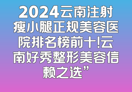 2024云南注射瘦小腿正规美容医院排名榜前十！云南好秀整形美容信赖之选”