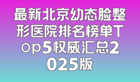 最新北京幼态脸整形医院排名榜单Top5权威汇总2025版
