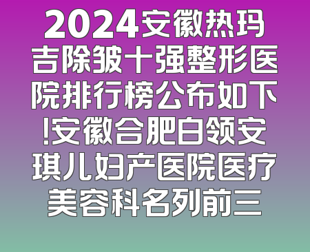 2024安徽热玛吉除皱十强整形医院排行榜公布如下！安徽合肥白领安琪儿妇产医院医疗美容科名列前三