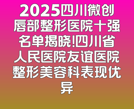 2025四川微创唇部整形医院十强名单揭晓！四川省人民医院友谊医院整形美容科表现优异