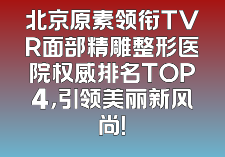 北京原素领衔TVR面部精雕整形医院权威排名TOP4，引领美丽新风尚！