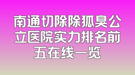 南通切除除狐臭公立医院实力排名前五在线一览