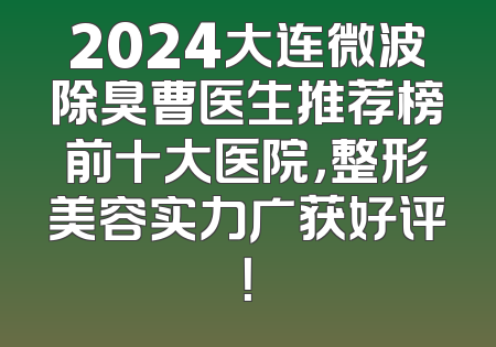 2024大连微波除臭曹医生推荐榜前十大医院，整形美容实力广获好评！