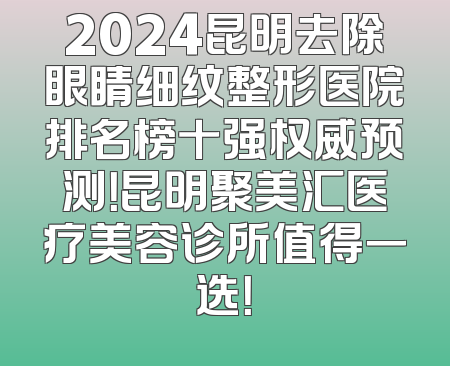 2024昆明去除眼睛细纹整形医院排名榜十强权威预测！昆明聚美汇医疗美容诊所值得一选！