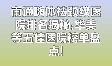 南通嗨体祛颈纹医院排名揭秘：华美等五佳医院榜单盘点！