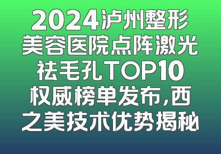 2024泸州整形美容医院点阵激光祛毛孔TOP10权威榜单发布，西之美技术优势揭秘