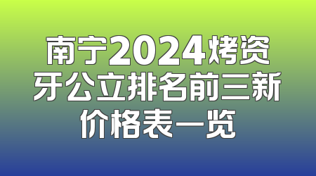 南宁2024烤资牙公立排名前三新价格表一览