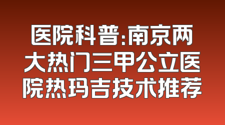 医院科普：南京两大热门三甲公立医院热玛吉技术推荐