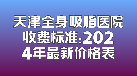 天津全身吸脂医院收费标准：2024年最新价格表