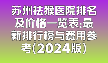 苏州祛猴医院排名及价格一览表：最新排行榜与费用参考（2024版）