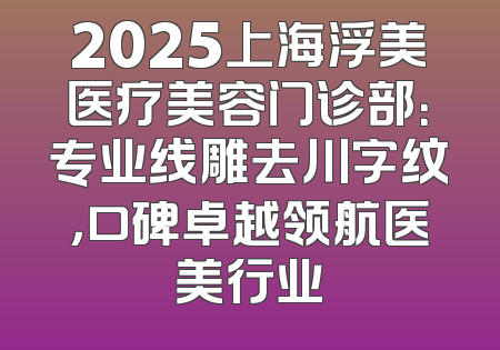 2025上海浮美医疗美容门诊部：专业线雕去川字纹，口碑卓越领航医美行业