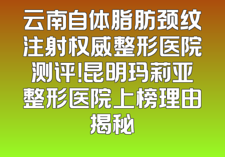云南自体脂肪颈纹注射权威整形医院测评！昆明玛莉亚整形医院上榜理由揭秘