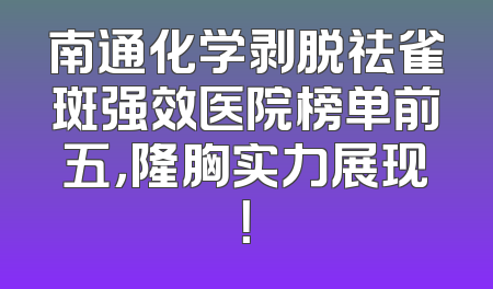 南通化学剥脱祛雀斑强效医院榜单前五，隆胸实力展现！