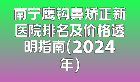 南宁鹰钩鼻矫正新医院排名及价格透明指南（2024年）