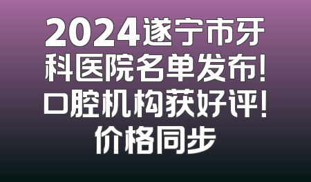 2024遂宁市牙科医院名单发布！口腔机构获好评！价格同步