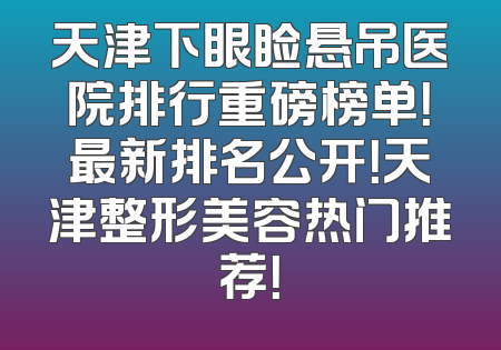 天津下眼睑悬吊医院排行重磅榜单！最新排名公开！天津整形美容热门推荐！