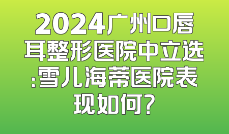 2024广州口唇耳整形医院中立选：雪儿海蒂医院表现如何？