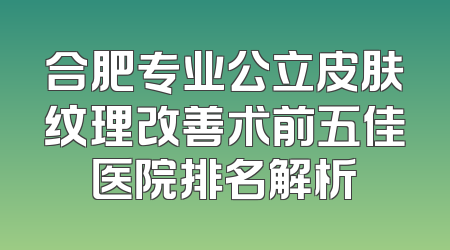 合肥专业公立皮肤纹理改善术前五佳医院排名解析