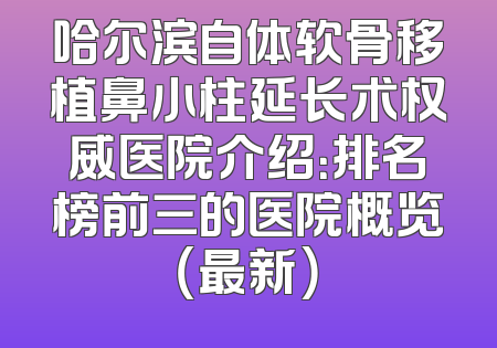 哈尔滨自体软骨移植鼻小柱延长术权威医院介绍：排名榜前三的医院概览（最新）
