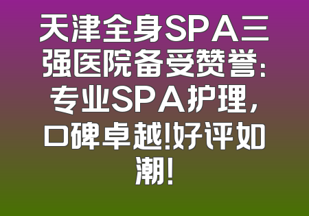 天津全身SPA三强医院备受赞誉：专业SPA护理，口碑卓越！好评如潮！