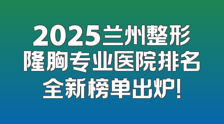 2025兰州整形隆胸专业医院排名全新榜单出炉！