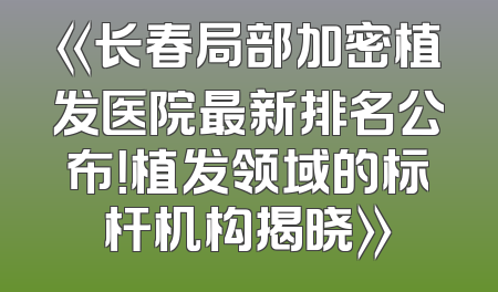《长春局部加密植发医院最新排名公布！植发领域的标杆机构揭晓》