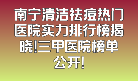南宁清洁祛痘热门医院实力排行榜揭晓！三甲医院榜单公开！