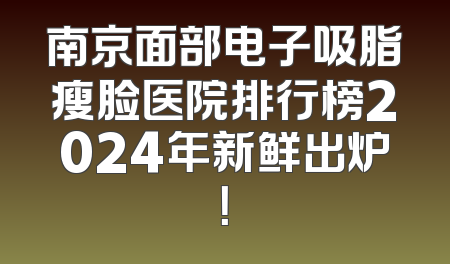 南京面部电子吸脂瘦脸医院排行榜2024年新鲜出炉！