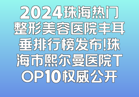 2024珠海热门整形美容医院丰耳垂排行榜发布！珠海市熙尔曼医院TOP10权威公开