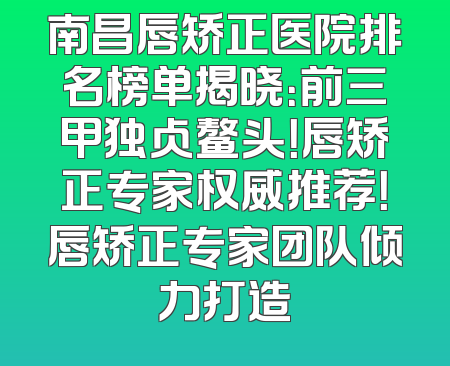 南昌唇矫正医院排名榜单揭晓：前三甲独占鳌头！唇矫正专家权威推荐！唇矫正专家团队倾力打造