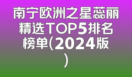 南宁欧洲之星蕊丽精选TOP5排名榜单（2024版）