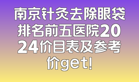 南京针灸去除眼袋排名前五医院2024价目表及参考价get!