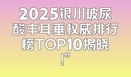 2025银川玻尿酸丰耳垂权威排行榜TOP10揭晓！”