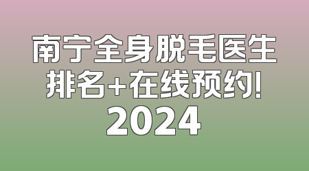 南宁全身脱毛医生排名+在线预约!2024