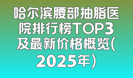 哈尔滨腰部抽脂医院排行榜TOP3及最新价格概览（2025年）