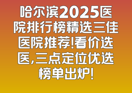 哈尔滨2025医院排行榜精选三佳医院推荐！看价选医，三点定位优选榜单出炉！