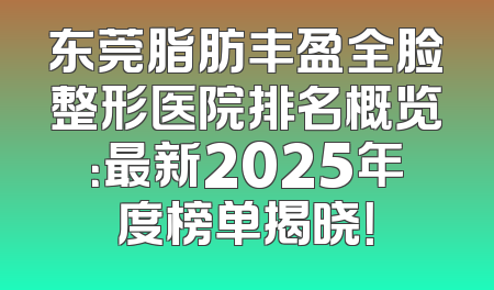 东莞脂肪丰盈全脸整形医院排名概览：最新2025年度榜单揭晓！