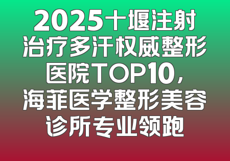 2025十堰注射治疗多汗权威整形医院TOP10，海菲医学整形美容诊所专业领跑