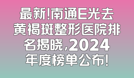 最新！南通E光去黄褐斑整形医院排名揭晓，2024年度榜单公布！
